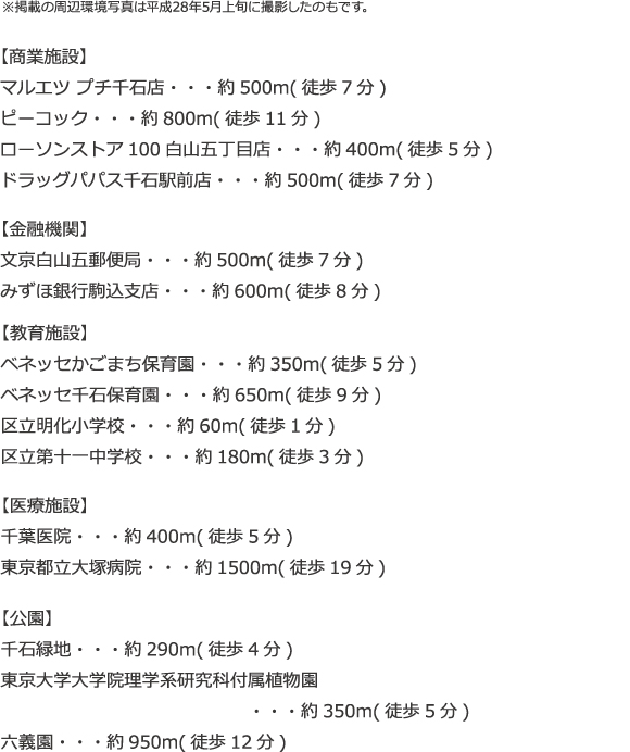 ※掲載の周辺環境写真は平成28年5月上旬に撮影したのもです。【商業施設】 マルエツ プチ千石店・・・約500m（徒歩7分） ピーコック・・・約800m（徒歩11分） ローソンストア100白山五丁目店・・・約400m（徒歩5分） ドラッグパパス千石駅前店・・・約500m（徒歩7分） 【金融機関】 文京白山五郵便局・・・約500m（徒歩7分） みずほ銀行駒込支店・・・約600m（徒歩8分） 【教育施設】 ベネッセかごまち保育園・・・約350m（徒歩5分） ベネッセ千石保育園・・・約650m（徒歩9分） 区立明化小学校・・・約60m（徒歩1分） 区立第一中学校・・・約180m（徒歩3分） 【医療施設】 千葉医院・・・約400m（徒歩5分） 東京都立大塚病院・・・約1500m（徒歩19分）【公園】 千石緑地・・・約290m（徒歩4分） 東京大学大学院理学系研究科付属植物園・・・約350m（徒歩5分） 六芸園・・・約950m（徒歩12分）